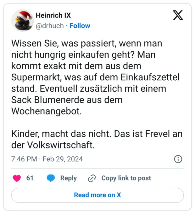 Wissen Sie, was passiert, wenn man nicht hungrig einkaufen geht? Man kommt exakt mit dem aus dem Supermarkt, was auf dem Einkaufszettel stand. Eventuell zusätzlich mit einem Sack Blumenerde aus dem Wochenangebot. Kinder, macht das nicht. Das ist Frevel an der Volkswirtschaft.