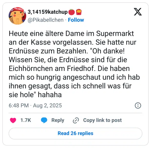 Heute eine ältere Dame im Supermarkt an der Kasse vorgelassen. Sie hatte nur Erdnüsse zum Bezahlen. "Oh danke! Wissen Sie, die Erdnüsse sind für die Eichhörnchen am Friedhof. Die haben mich so hungrig angeschaut und ich hab ihnen gesagt, dass ich schnell was für sie hole" hahaha