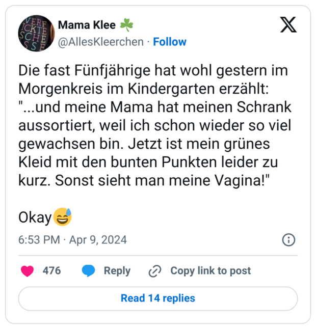 Die fast Fünfjährige hat wohl gestern im Morgenkreis im Kindergarten erzählt: "...und meine Mama hat meinen Schrank aussortiert, weil ich schon wieder so viel gewachsen bin. Jetzt ist mein grünes Kleid mit den bunten Punkten leider zu kurz. Sonst sieht man meine Vagina!" Okay:verschwitztes_lachen:
