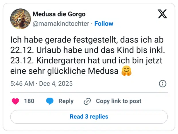 Ich habe gerade festgestellt, dass ich ab 22.12. Urlaub habe und das Kind bis inkl. 23.12. Kindergarten hat und ich bin jetzt eine sehr glückliche Medusa :umarmendes_gesicht: