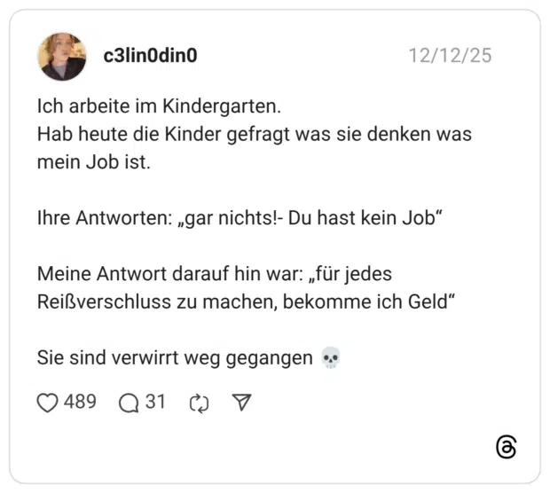 Ich arbeite im Kindergarten. Hab heute die Kinder gefragt was sie denken was mein Job ist. Ihre Antworten: „gar nichts!- Du hast kein Job“ Meine Antwort darauf hin war: „für jedes Reißverschluss zu machen, bekomme ich Geld“ Sie sind verwirrt weg gegangen