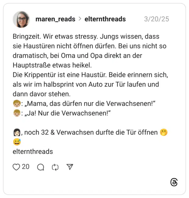 Bringzeit. Wir etwas stressy. Jungs wissen, dass sie Haustüren nicht öffnen dürfen. Bei uns nicht so dramatisch, bei Oma und Opa direkt an der Hauptstraße etwas heikel. Die Krippentür ist eine Haustür. Beide erinnern sich, als wir im halbsprint von Auto zur Tür laufen und dann davor stehen. :kind::hautton-3:: „Mama, das dürfen nur die Verwachsenen!“ :junge::hautton-3:: „Ja! Nur die Verwachsenen!“ :frau::hautton-2:, noch 32 & Verwachsen durfte die Tür öffnen :kicherndes_gesicht_mit_hand_vor_dem_mund::verschwitztes_lachen: elternthreads
