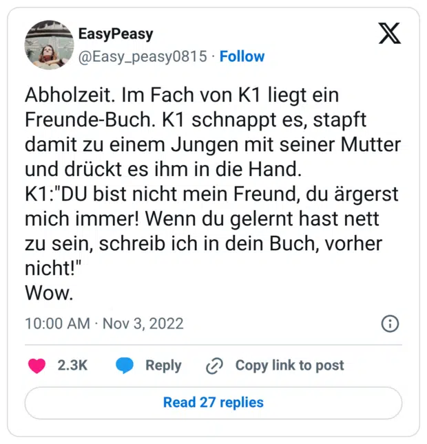 Abholzeit. Im Fach von K1 liegt ein Freunde-Buch. K1 schnappt es, stapft damit zu einem Jungen mit seiner Mutter und drückt es ihm in die Hand. K1:"DU bist nicht mein Freund, du ärgerst mich immer! Wenn du gelernt hast nett zu sein, schreib ich in dein Buch, vorher nicht!" Wow.