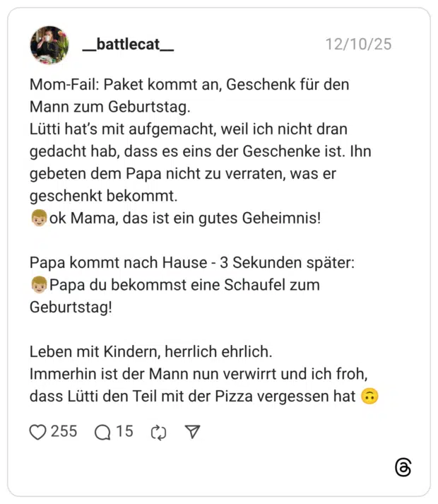Mom-Fail: Paket kommt an, Geschenk für den Mann zum Geburtstag. Lütti hat’s mit aufgemacht, weil ich nicht dran gedacht hab, dass es eins der Geschenke ist. Ihn gebeten dem Papa nicht zu verraten, was er geschenkt bekommt. 👦🏼ok Mama, das ist ein gutes Geheimnis! Papa kommt nach Hause - 3 Sekunden später: 👦🏼Papa du bekommst eine Schaufel zum Geburtstag! Leben mit Kindern, herrlich ehrlich. Immerhin ist der Mann nun verwirrt und ich froh, dass Lütti den Teil mit der Pizza vergessen hat 🙃