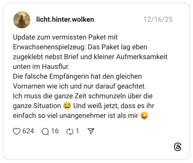 Update zum vermissten Paket mit Erwachsenenspielzeug: Das Paket lag eben zugeklebt nebst Brief und kleiner Aufmerksamkeit unten im Hausflur. Die falsche Empfängerin hat den gleichen Vornamen wie ich und nur darauf geachtet. Ich muss die ganze Zeit schmunzeln über die ganze Situation 😂 Und weiß jetzt, dass es ihr einfach so viel unangenehmer ist als mir 😜