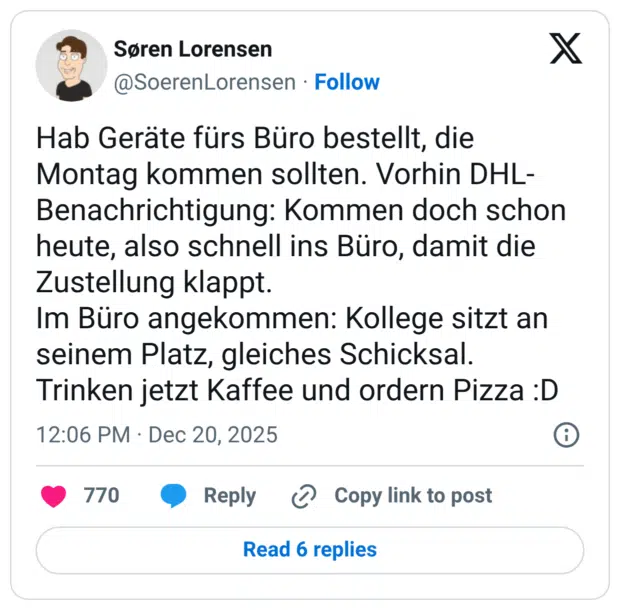 Hab Geräte fürs Büro bestellt, die Montag kommen sollten. Vorhin DHL-Benachrichtigung: Kommen doch schon heute, also schnell ins Büro, damit die Zustellung klappt. Im Büro angekommen: Kollege sitzt an seinem Platz, gleiches Schicksal. Trinken jetzt Kaffee und ordern Pizza :D