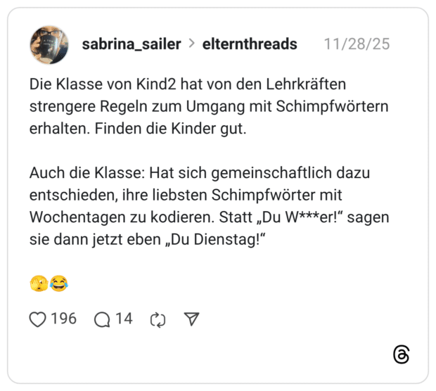 Die Klasse von Kind2 hat von den Lehrkräften strengere Regeln zum Umgang mit Schimpfwörtern erhalten. Finden die Kinder gut. Auch die Klasse: Hat sich gemeinschaftlich dazu entschieden, ihre liebsten Schimpfwörter mit Wochentagen zu kodieren. Statt „Du W***er!“ sagen sie dann jetzt eben „Du Dienstag!“ 🫣😂