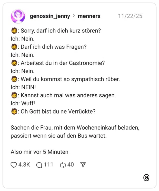 🧔: Sorry, darf ich dich kurz stören? Ich: Nein. 🧔: Darf ich dich was Fragen? Ich: Nein. 🧔: Arbeitest du in der Gastronomie? Ich: Nein. 🧔: Weil du kommst so sympathisch rüber. Ich: NEIN! 🧔: Kannst auch mal was anderes sagen. Ich: Wuff! 🧔: Oh Gott bist du ne Verrückte? Sachen die Frau, mit dem Wocheneinkauf beladen, passiert wenn sie auf den Bus wartet. Also mir vor 5 Minuten