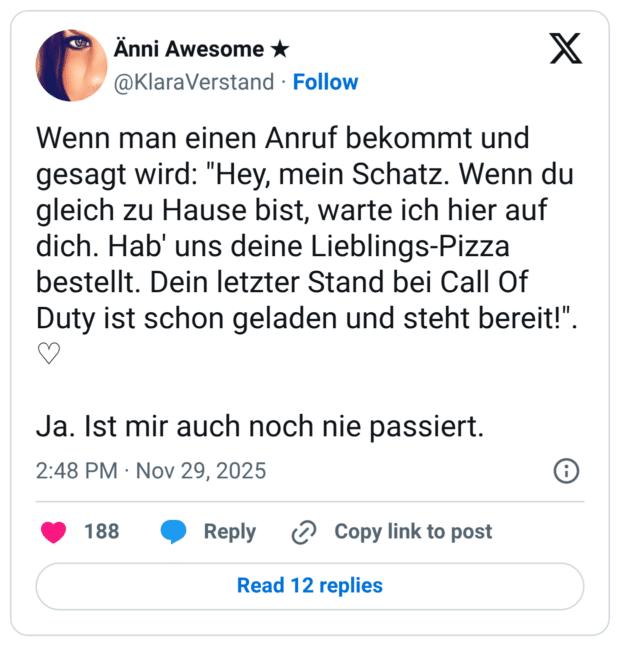 Wenn man einen Anruf bekommt und gesagt wird: "Hey, mein Schatz. Wenn du gleich zu Hause bist, warte ich hier auf dich. Hab' uns deine Lieblings-Pizza bestellt. Dein letzter Stand bei Call Of Duty ist schon geladen und steht bereit!". ♡ Ja. Ist mir auch noch nie passiert.