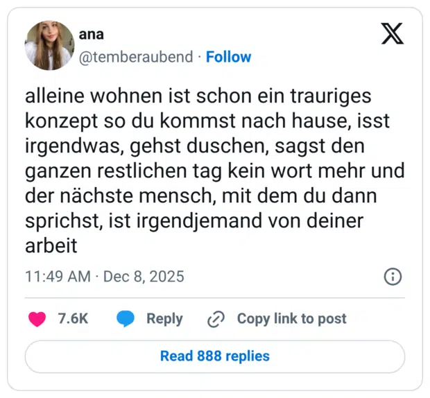 alleine wohnen ist schon ein trauriges konzept so du kommst nach hause, isst irgendwas, gehst duschen, sagst den ganzen restlichen tag kein wort mehr und der nächste mensch, mit dem du dann sprichst, ist irgendjemand von deiner arbeit
