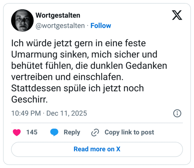 Ich würde jetzt gern in eine feste Umarmung sinken, mich sicher und behütet fühlen, die dunklen Gedanken vertreiben und einschlafen. Stattdessen spüle ich jetzt noch Geschirr.