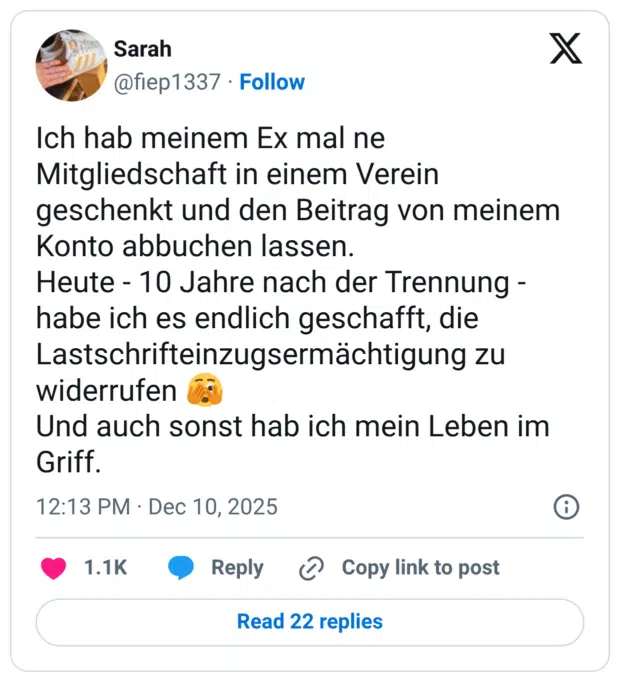 Ich hab meinem Ex mal ne Mitgliedschaft in einem Verein geschenkt und den Beitrag von meinem Konto abbuchen lassen. Heute - 10 Jahre nach der Trennung - habe ich es endlich geschafft, die Lastschrifteinzugsermächtigung zu widerrufen 🫣 Und auch sonst hab ich mein Leben im Griff.