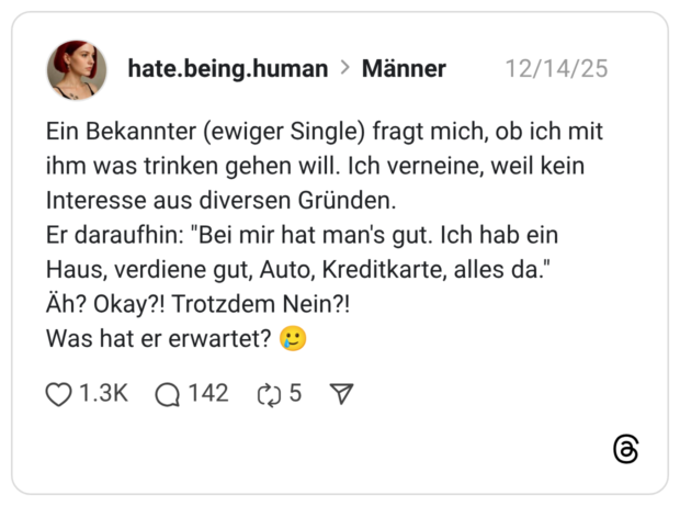 Ein Bekannter (ewiger Single) fragt mich, ob ich mit ihm was trinken gehen will. Ich verneine, weil kein Interesse aus diversen Gründen. Er daraufhin: "Bei mir hat man's gut. Ich hab ein Haus, verdiene gut, Auto, Kreditkarte, alles da." Äh? Okay?! Trotzdem Nein?! Was hat er erwartet? 🥲