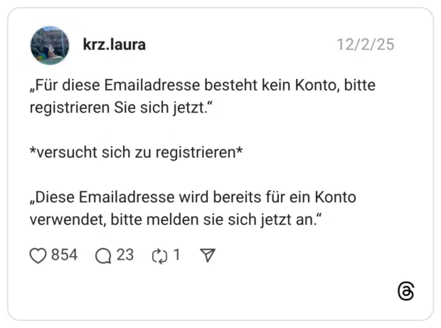 „Für diese Emailadresse besteht kein Konto, bitte registrieren Sie sich jetzt.“ *versucht sich zu registrieren* „Diese Emailadresse wird bereits für ein Konto verwendet, bitte melden sie sich jetzt an.“