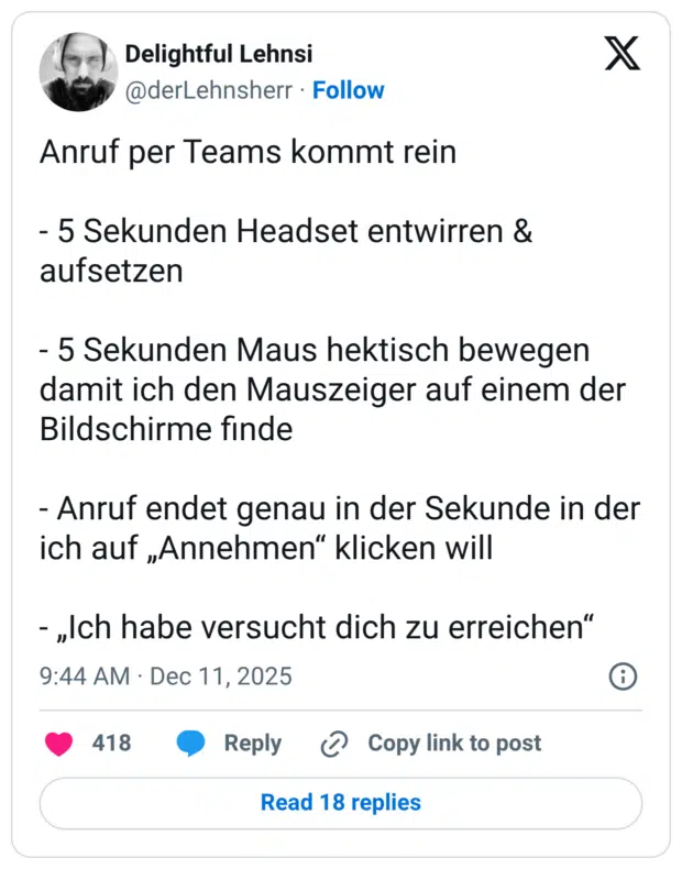 Anruf per Teams kommt rein - 5 Sekunden Headset entwirren & aufsetzen - 5 Sekunden Maus hektisch bewegen damit ich den Mauszeiger auf einem der Bildschirme finde - Anruf endet genau in der Sekunde in der ich auf „Annehmen“ klicken will - „Ich habe versucht dich zu erreichen“