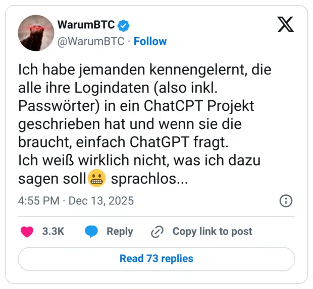 Ich habe jemanden kennengelernt, die alle ihre Logindaten (also inkl. Passwörter) in ein ChatCPT Projekt geschrieben hat und wenn sie die braucht, einfach ChatGPT fragt. Ich weiß wirklich nicht, was ich dazu sagen soll😬 sprachlos...