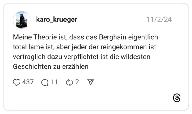 Meine Theorie ist, dass das Berghain eigentlich total lame ist, aber jeder der reingekommen ist vertraglich dazu verpflichtet ist die wildesten Geschichten zu erzählen