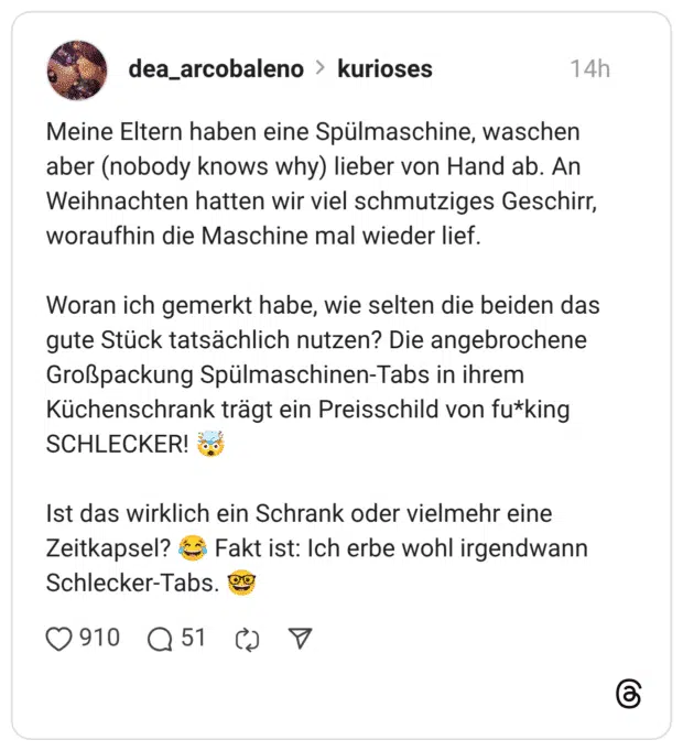 Meine Eltern haben eine Spülmaschine, waschen aber (nobody knows why) lieber von Hand ab. An Weihnachten hatten wir viel schmutziges Geschirr, woraufhin die Maschine mal wieder lief. Woran ich gemerkt habe, wie selten die beiden das gute Stück tatsächlich nutzen? Die angebrochene Großpackung Spülmaschinen-Tabs in ihrem Küchenschrank trägt ein Preisschild von fu*king SCHLECKER! Ist das wirklich ein Schrank oder vielmehr eine Zeitkapsel? € Schlecker-Tabs.