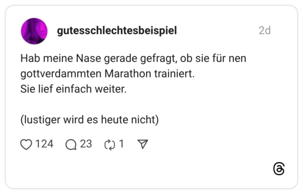 Hab meine Nase gerade gefragt, ob sie für nen gottverdammten Marathon trainiert. Sie lief einfach weiter. (lustiger wird es heute nicht)