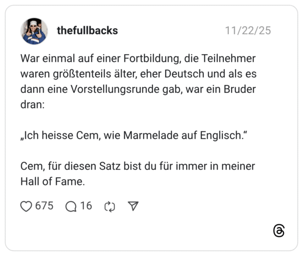 War einmal auf einer Fortbildung, die Teilnehmer waren größtenteils älter, eher Deutsch und als es dann eine Vorstellungsrunde gab, war ein Bruder dran: „Ich heisse Cem, wie Marmelade auf Englisch." Cem, für diesen Satz bist du für immer in meiner Hall of Fame.
