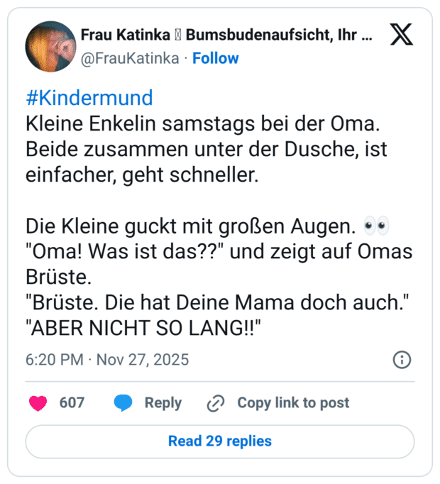#Kindermund Kleine Enkelin samstags bei der Oma. Beide zusammen unter der Dusche, ist einfacher, geht schneller. Die Kleine guckt mit großen Augen. :eyes: "Oma! Was ist das??" und zeigt auf Omas Brüste. "Brüste. Die hat Deine Mama doch auch." "ABER NICHT SO LANG!!"
