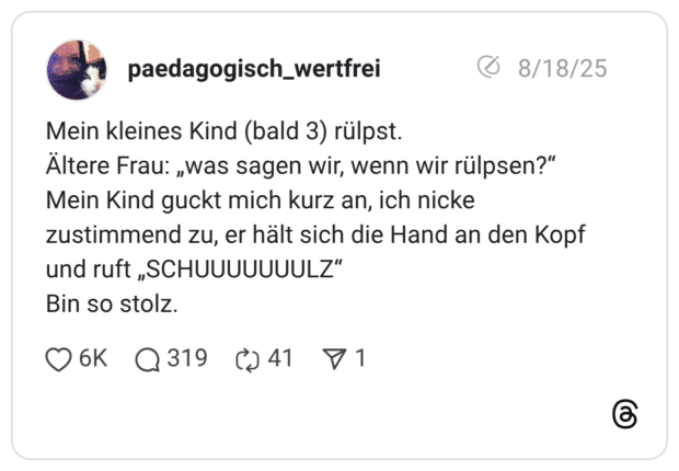 Mein kleines Kind (bald 3) rülpst. Ältere Frau: „was sagen wir, wenn wir rülpsen?“ Mein Kind guckt mich kurz an, ich nicke zustimmend zu, er hält sich die Hand an den Kopf und ruft „SCHUUUUUUULZ“ Bin so stolz.
