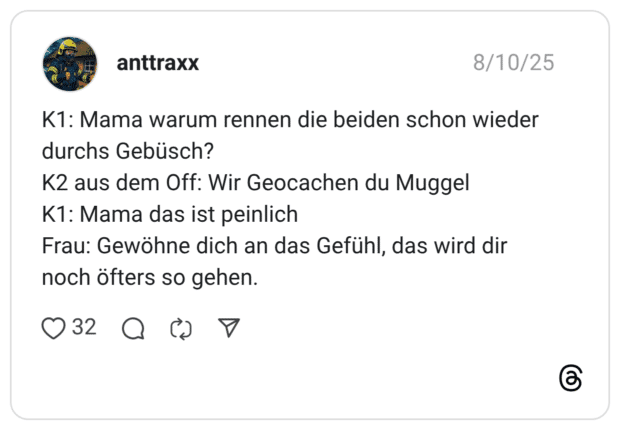 K1: Mama warum rennen die beiden schon wieder durchs Gebüsch? K2 aus dem Off: Wir Geocachen du Muggel K1: Mama das ist peinlich Frau: Gewöhne dich an das Gefühl, das wird dir noch öfters so gehen