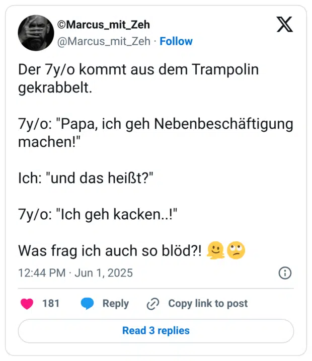 Der 7y/o kommt aus dem Trampolin gekrabbelt. 7y/o: "Papa, ich geh Nebenbeschäftigung machen!" Ich: "und das heißt?" 7y/o: "Ich geh kacken..!" Was frag ich auch so blöd?! :schmelzendes_gesicht::gesicht_verdreht_augen: