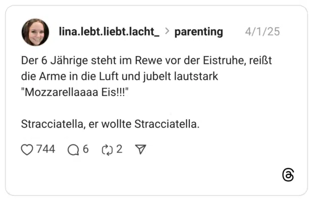 Der 6 Jährige steht im Rewe vor der Eistruhe, reißt die Arme in die Luft und jubelt lautstark "Mozzarellaaaa Eis!!!" Stracciatella, er wollte Stracciatella.