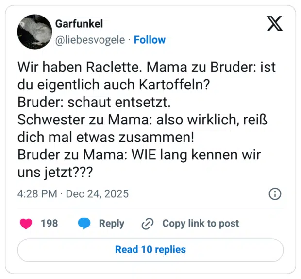 Wir haben Raclette. Mama zu Bruder: ist du eigentlich auch Kartoffeln? Bruder: schaut entsetzt. Schwester zu Mama: also wirklich, reiß dich mal etwas zusammen! Bruder zu Mama: WIE lang kennen wir uns jetzt???