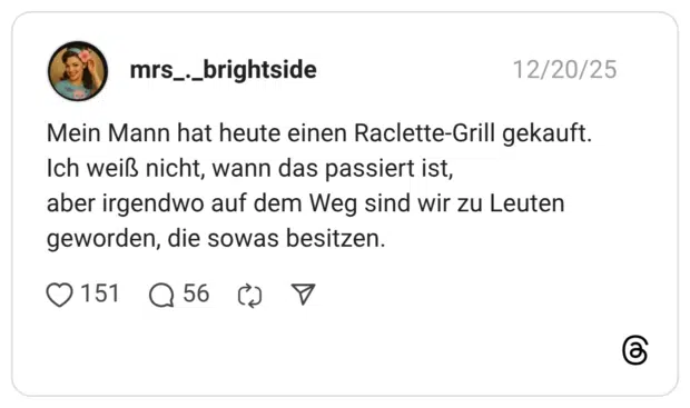 Mein Mann hat heute einen Raclette-Grill gekauft. Ich weiß nicht, wann das passiert ist, aber irgendwo auf dem Weg sind wir zu Leuten geworden, die sowas besitzen.