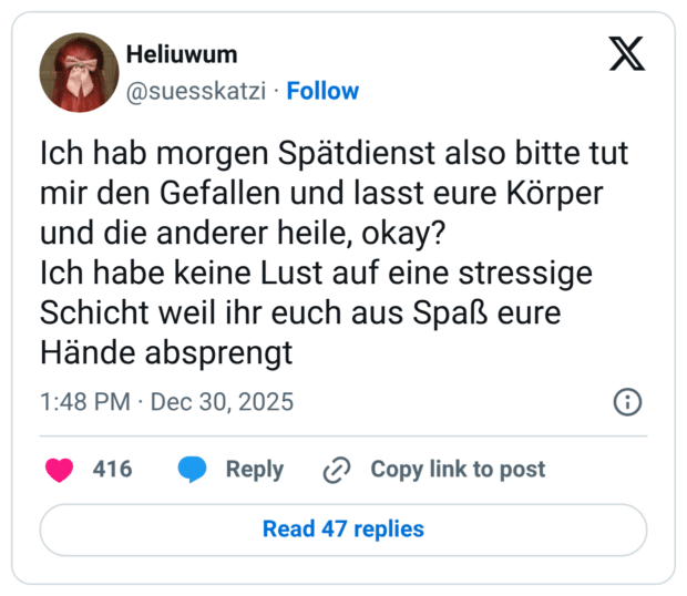 Ich hab morgen Spätdienst also bitte tut mir den Gefallen und lasst eure Körper und die anderer heile, okay? Ich habe keine Lust auf eine stressige Schicht weil ihr euch aus Spaß eure Hände absprengt