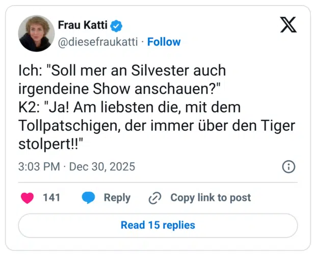 Ich: "Soll mer an Silvester auch irgendeine Show anschauen?" K2: "Ja! Am liebsten die, mit dem Tollpatschigen, der immer über den Tiger stolpert!!"