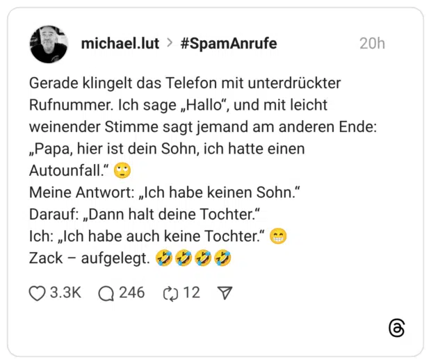 Gerade klingelt das Telefon mit unterdrückter Rufnummer. Ich sage „Hallo“, und mit leicht weinender Stimme sagt jemand am anderen Ende: „Papa, hier ist dein Sohn, ich hatte einen Autounfall.“ 🙄 Meine Antwort: „Ich habe keinen Sohn.“ Darauf: „Dann halt deine Tochter.“ Ich: „Ich habe auch keine Tochter.“ 😁 Zack – aufgelegt. 🤣🤣🤣🤣
