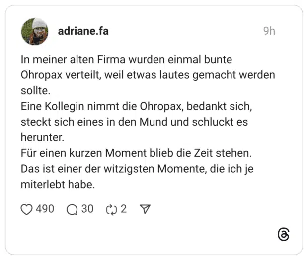 In meiner alten Firma wurden einmal bunte Ohropax verteilt, weil etwas lautes gemacht werden sollte. Eine Kollegin nimmt die Ohropax, bedankt sich, steckt sich eines in den Mund und schluckt es herunter. Für einen kurzen Moment blieb die Zeit stehen. Das ist einer der witzigsten Momente, die ich je miterlebt habe.