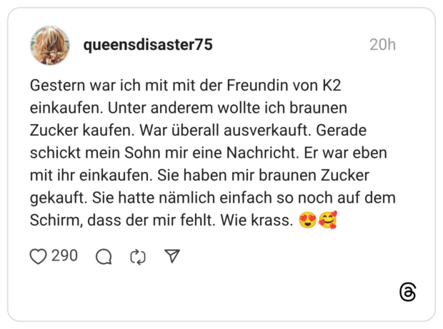 Gestern war ich mit mit der Freundin von K2 einkaufen. Unter anderem wollte ich braunen Zucker kaufen. War überall ausverkauft. Gerade schickt mein Sohn mir eine Nachricht. Er war eben mit ihr einkaufen. Sie haben mir braunen Zucker gekauft. Sie hatte nämlich einfach so noch auf dem Schirm, dass der mir fehlt. Wie krass. 😍🥰