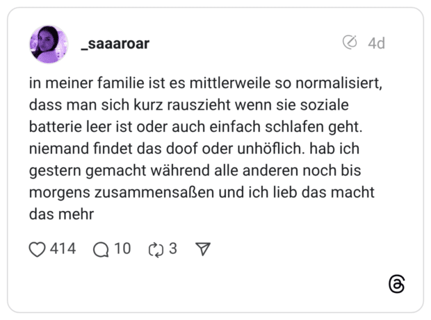 in meiner familie ist es mittlerweile so normalisiert, dass man sich kurz rauszieht wenn sie soziale batterie leer ist oder auch einfach schlafen geht. niemand findet das doof oder unhöflich. hab ich gestern gemacht während alle anderen noch bis morgens zusammensaßen und ich lieb das macht das mehr