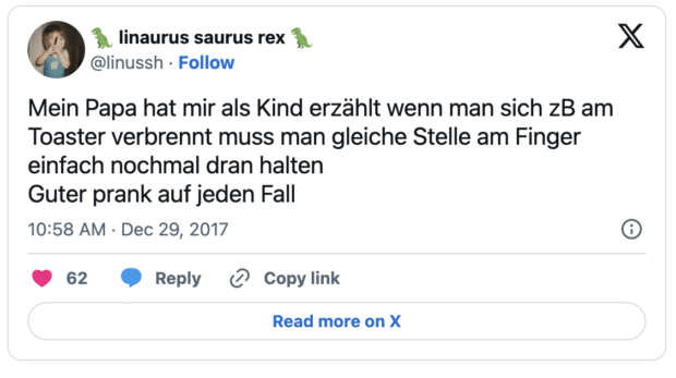 Mein Papa hat mir als Kind erzählt wenn man sich zB am Toaster verbrennt muss man gleiche Stelle am Finger einfach nochmal dran halten Guter prank auf jeden Fall