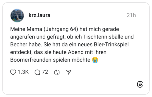 Meine Mama (Jahrgang 64) hat mich gerade angerufen und gefragt, ob ich Tischtennisbälle und Becher habe. Sie hat da ein neues Bier-Trinkspiel entdeckt, das sie heute Abend mit ihren Boomerfreunden spielen möchte