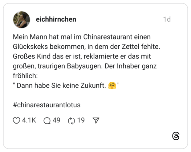Mein Mann hat mal im Chinarestaurant einen Glückskeks bekommen, in dem der Zettel fehlte. Großes Kind das er ist, reklamierte er das mit großen, traurigen Babyaugen. Der Inhaber ganz fröhlich: " Dann habe Sie keine Zukunft.