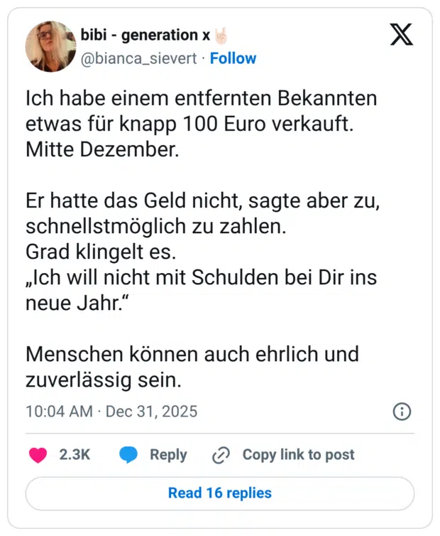Ich habe einem entfernten Bekannten etwas für knapp 100 Euro verkauft. Mitte Dezember. Er hatte das Geld nicht, sagte aber zu, schnellstmöglich zu zahlen. Grad klingelt es. „Ich will nicht mit Schulden bei Dir ins neue Jahr." Menschen können auch ehrlich und zuverlässig sein.