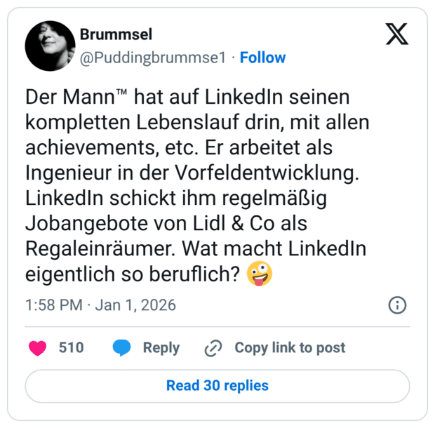 Der Mann™ hat auf LinkedIn seinen kompletten Lebenslauf drin, mit allen achievements, etc. Er arbeitet als Ingenieur in der Vorfeldentwicklung. LinkedIn schickt ihm regelmäßig Jobangebote von Lidl & Co als Regaleinräumer. Wat macht LinkedIn eigentlich so beruflich? 🤪