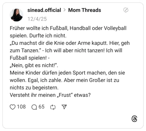 Früher wollte ich Fußball, Handball oder Volleyball spielen. Durfte ich nicht. „Du machst dir die Knie oder Arme kaputt. Hier, geh zum Tanzen.“ - Ich will aber nicht tanzen! Ich will Fußball spielen! - „Nein, gibt es nicht!“. Meine Kinder dürfen jeden Sport machen, den sie wollen. Egal, ich zahle. Aber mein Großer ist zu nichts zu begeistern. Versteht ihr meinen „Frust“ etwas?