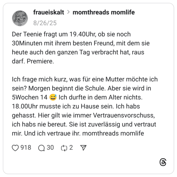Der Teenie fragt um 19.40Uhr, ob sie noch 30Minuten mit ihrem besten Freund, mit dem sie heute auch den ganzen Tag verbracht hat, raus darf. Premiere. Ich frage mich kurz, was für eine Mutter möchte ich sein? Morgen beginnt die Schule. Aber sie wird in 5Wochen 14 :verschwitztes_lachen: Ich durfte in dem Alter nichts. 18.00Uhr musste ich zu Hause sein. Ich habs gehasst. Hier gilt wie immer Vertrauensvorschuss, ich habs nie bereut. Sie ist zuverlässig und vertraut mir. Und ich vertraue ihr. momthreads momlife