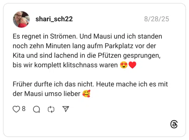 Es regnet in Strömen. Und Mausi und ich standen noch zehn Minuten lang aufm Parkplatz vor der Kita und sind lachend in die Pfützen gesprungen, bis wir komplett klitschnass waren :herzaugen::karten_herz: Früher durfte ich das nicht. Heute mache ich es mit der Mausi umso lieber :lächelndes_gesicht_mit_3_herzen: