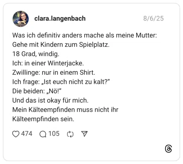 Was ich definitiv anders mache als meine Mutter: Gehe mit Kindern zum Spielplatz. 18 Grad, windig. Ich: in einer Winterjacke. Zwillinge: nur in einem Shirt. Ich frage: „Ist euch nicht zu kalt?“ Die beiden: „Nö!“ Und das ist okay für mich. Mein Kälteempfinden muss nicht ihr Kälteempfinden sein.