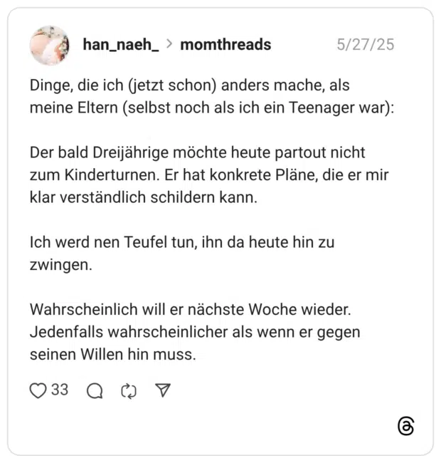 Dinge, die ich (jetzt schon) anders mache, als meine Eltern (selbst noch als ich ein Teenager war): Der bald Dreijährige möchte heute partout nicht zum Kinderturnen. Er hat konkrete Pläne, die er mir klar verständlich schildern kann. Ich werd nen Teufel tun, ihn da heute hin zu zwingen. Wahrscheinlich will er nächste Woche wieder. Jedenfalls wahrscheinlicher als wenn er gegen seinen Willen hin muss.