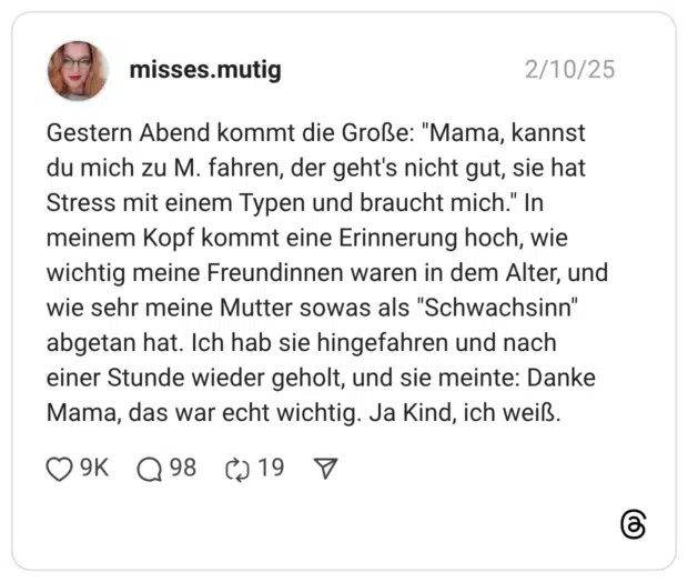 Gestern Abend kommt die Große: "Mama, kannst du mich zu M. fahren, der geht's nicht gut, sie hat Stress mit einem Typen und braucht mich." In meinem Kopf kommt eine Erinnerung hoch, wie wichtig meine Freundinnen waren in dem Alter, und wie sehr meine Mutter sowas als "Schwachsinn" abgetan hat. Ich hab sie hingefahren und nach einer Stunde wieder geholt, und sie meinte: Danke Mama, das war echt wichtig. Ja Kind, ich weiß.