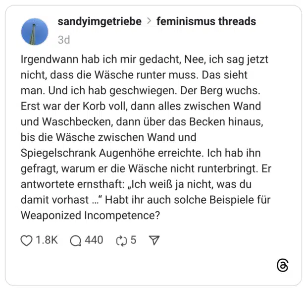 Irgendwann hab ich mir gedacht, Nee, ich sag jetzt nicht, dass die Wäsche runter muss. Das sieht man. Und ich hab geschwiegen. Der Berg wuchs. Erst war der Korb voll, dann alles zwischen Wand und Waschbecken, dann über das Becken hinaus, bis die Wäsche zwischen Wand und Spiegelschrank Augenhöhe erreichte. Ich hab ihn gefragt, warum er die Wäsche nicht runterbringt. Er antwortete ernsthaft: „Ich weiß ja nicht, was du damit vorhast ..." Habt ihr auch solche Beispiele für Weaponized Incompetence?