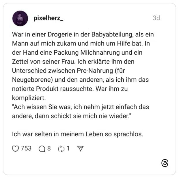 War in einer Drogerie in der Babyabteilung, als ein Mann auf mich zukam und mich um Hilfe bat. In der Hand eine Packung Milchnahrung und ein Zettel von seiner Frau. Ich erklärte ihm den Unterschied zwischen Pre-Nahrung (für Neugeborene) und den anderen, als ich ihm das notierte Produkt raussuchte. War ihm zu kompliziert. "Ach wissen Sie was, ich nehm jetzt einfach das andere, dann schickt sie mich nie wieder." Ich war selten in meinem Leben so sprachlos.